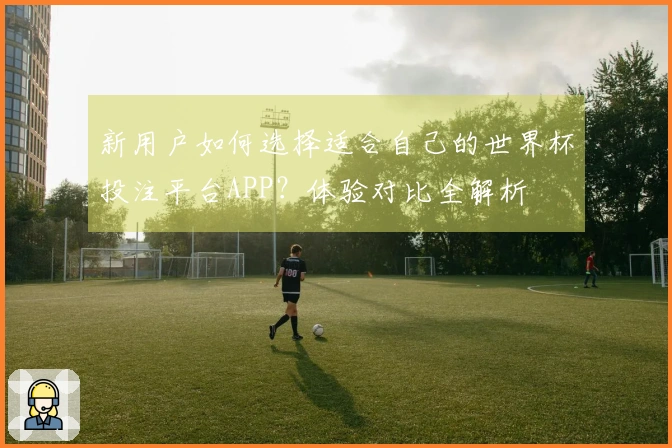 新用户如何选择适合自己的世界杯投注平台APP?体验对比全解析